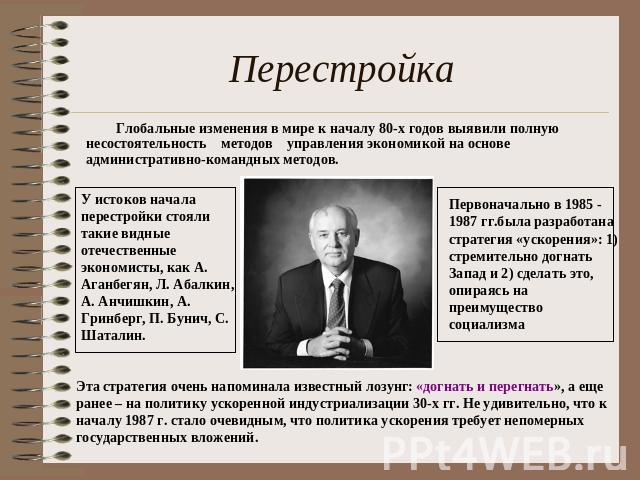 Перестройка Глобальные изменения в мире к началу 80-х годов выявили полную несостоятельность методов управления экономикой на основе административно-командных методов. У истоков начала перестройки стояли такие видные отечественные экономисты, как А.…