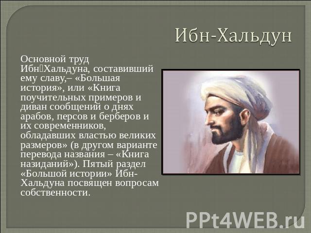 Ибн-Хальдун Основной труд  Ибн‑Хальдуна, составивший ему славу,– «Большая история», или «Книга поучительных примеров и диван сообщений о днях арабов, персов и берберов и их современников, обладавших властью великих размеров» (в другом варианте перев…