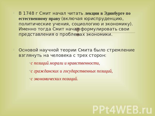 В 1748 г Смит начал читать лекции в Эдинбурге по естественному праву (включая юриспруденцию, политические учения, социологию и экономику). Именно тогда Смит начал формулировать свои представления о проблемах экономики. Основой научной теории Смита б…