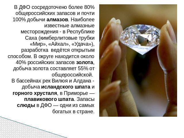 В ДФО сосредоточено более 80% общероссийских запасов и почти 100% добычи алмазов. Наиболее известные алмазные месторождения - в Республике Саха (кимберлитовые трубки «Мир», «Айхал», «Удача»), разработка ведётся открытым способом. В округе находится …
