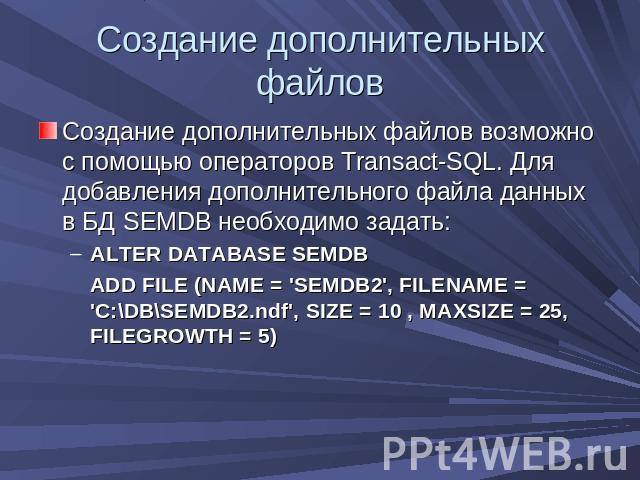 Создание дополнительных файлов Создание дополнительных файлов возможно с помощью операторов Transact-SQL. Для добавления дополнительного файла данных в БД SEMDB необходимо задать:ALTER DATABASE SEMDB ADD FILE (NAME = 'SEMDB2', FILENAME = 'C:\DB\SEMD…