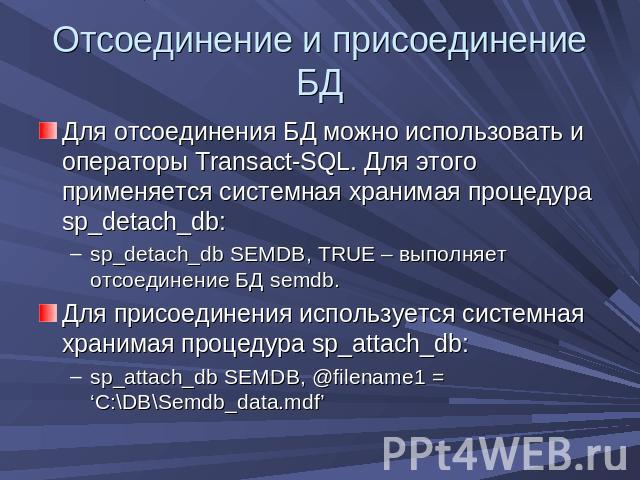 Отсоединение и присоединение БД Для отсоединения БД можно использовать и операторы Transact-SQL. Для этого применяется системная хранимая процедура sp_detach_db:sp_detach_db SEMDB, TRUE – выполняет отсоединение БД semdb.Для присоединения используетс…