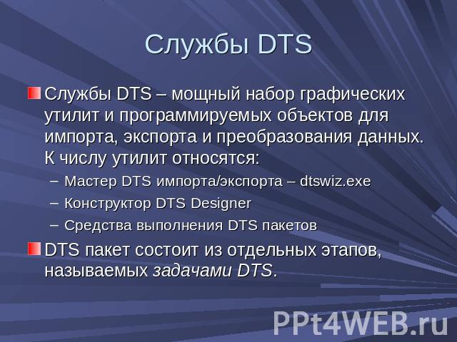 Службы DTS Службы DTS – мощный набор графических утилит и программируемых объектов для импорта, экспорта и преобразования данных. К числу утилит относятся:Мастер DTS импорта/экспорта – dtswiz.exeКонструктор DTS DesignerСредства выполнения DTS пакето…