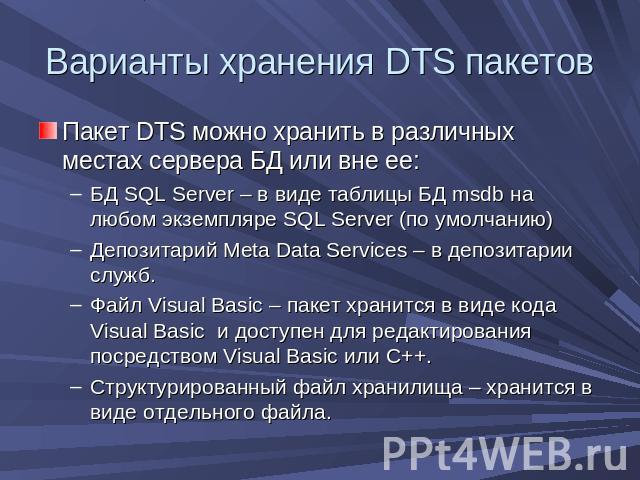 Варианты хранения DTS пакетов Пакет DTS можно хранить в различных местах сервера БД или вне ее:БД SQL Server – в виде таблицы БД msdb на любом экземпляре SQL Server (по умолчанию)Депозитарий Meta Data Services – в депозитарии служб.Файл Visual Basic…