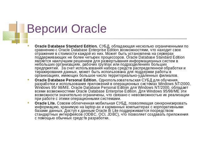 Версии Oracle Oracle Database Standard Edition. СУБД, обладающая несколько ограниченными по сравнению с Oracle Database Enterprise Edition возможностями, что находит свое отражение в стоимости каждой из них. Может быть установлена на серверах поддер…