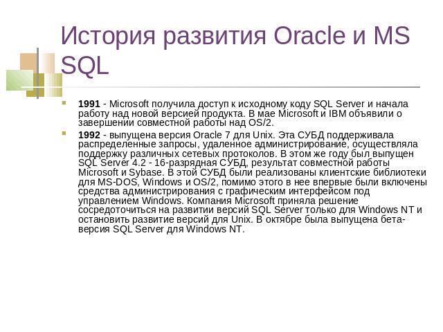 История развития Oracle и MS SQL 1991 - Microsoft получила доступ к исходному коду SQL Server и начала работу над новой версией продукта. В мае Microsoft и IBM объявили о завершении совместной работы над OS/2.1992 - выпущена версия Oracle 7 для Unix…