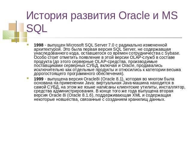 История развития Oracle и MS SQL 1998 - выпущен Microsoft SQL Server 7.0 с радикально измененной архитектурой. Это была первая версия SQL Server, не содержавшая унаследованного кода, оставшегося со времен сотрудничества с Sybase. Особо стоит отметит…