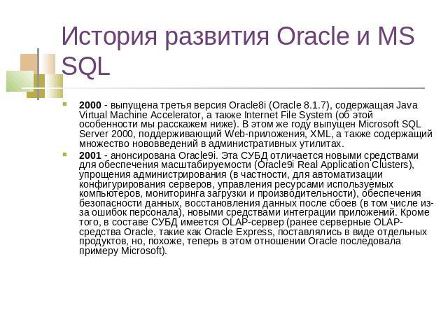 История развития Oracle и MS SQL 2000 - выпущена третья версия Oracle8i (Oracle 8.1.7), содержащая Java Virtual Machine Accelerator, а также Internet File System (об этой особенности мы расскажем ниже). В этом же году выпущен Microsoft SQL Server 20…