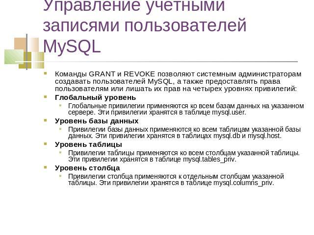 Управление учетными записями пользователей MySQL Команды GRANT и REVOKE позволяют системным администраторам создавать пользователей MySQL, а также предоставлять права пользователям или лишать их прав на четырех уровнях привилегий: Глобальный уровень…
