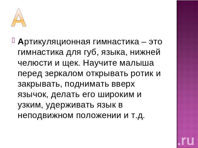 Артикуляционная гимнастика – это гимнастика для губ, языка, нижней челюсти и щек. Научите малыша перед зеркалом открывать ротик и закрывать, поднимать вверх язычок, делать его широким и узким, удерживать язык в неподвижном положении и т.д.