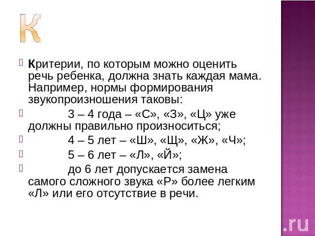 Критерии, по которым можно оценить речь ребенка, должна знать каждая мама. Например, нормы формирования звукопроизношения таковы: 3 – 4 года – «С», «З», «Ц» уже должны правильно произноситься; 4 – 5 лет – «Ш», «Щ», «Ж», «Ч»; 5 – 6 лет – «Л», «Й»; до…