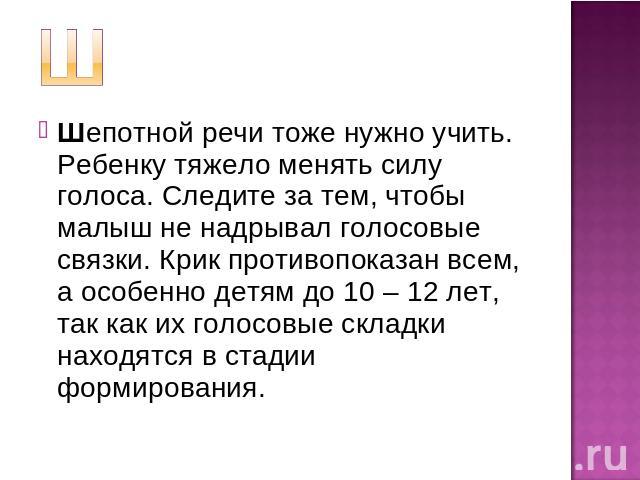 Шепотной речи тоже нужно учить. Ребенку тяжело менять силу голоса. Следите за тем, чтобы малыш не надрывал голосовые связки. Крик противопоказан всем, а особенно детям до 10 – 12 лет, так как их голосовые складки находятся в стадии формирования.