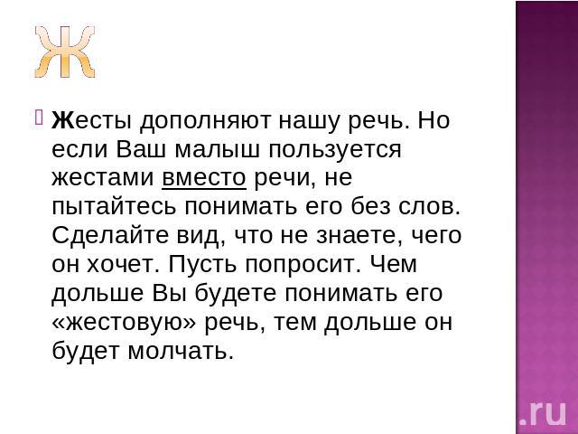 Жесты дополняют нашу речь. Но если Ваш малыш пользуется жестами вместо речи, не пытайтесь понимать его без слов. Сделайте вид, что не знаете, чего он хочет. Пусть попросит. Чем дольше Вы будете понимать его «жестовую» речь, тем дольше он будет молчать.