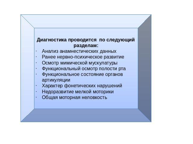 Диагностика проводится по следующий разделам:Анализ анамнестических данныхРанее нервно-психическое развитиеОсмотр мимической мускулатурыФункциональный осмотр полости ртаФункциональное состояние органов артикуляцииХарактер фонетических нарушенийНедор…