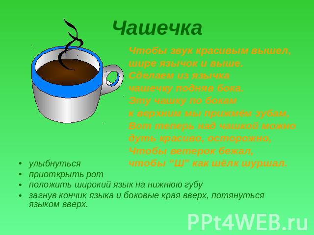 Чашечка Чтобы звук красивым вышел, шире язычок и выше.Сделаем из язычка чашечку подняв бока.Эту чашку по бокам к верхним мы прижмём зубам,Вот теперь над чашкой можно дуть красиво, осторожно,Чтобы ветерок бежал, чтобы “Ш” как шёлк шуршал. улыбнутьсяп…