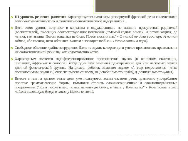 III уровень речевого развития характеризуется наличием развернутой фразовой речи с элементами лексико-грамматического и фонетико-фонематического недоразвития.Дети этого уровня вступают в контакты с окружающими, но лишь в присутствии родителей (воспи…