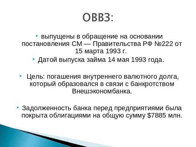 ОВВЗ: выпущены в обращение на основании постановления СМ — Правительства РФ №222 от 15 марта 1993 г. Датой выпуска займа 14 мая 1993 года. Цель: погашения внутреннего валютного долга, который образовался в связи с банкротством Внешэкономбанка.Задолж…