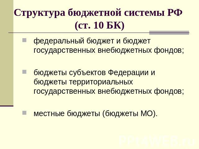 Структура бюджетной системы РФ (ст. 10 БК) федеральный бюджет и бюджет государственных внебюджетных фондов;бюджеты субъектов Федерации и бюджеты территориальных государственных внебюджетных фондов;местные бюджеты (бюджеты МО).
