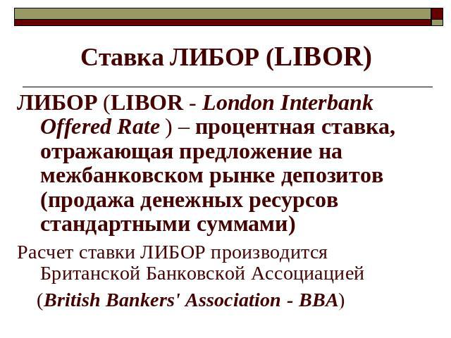 Ставка ЛИБОР (LIBOR) ЛИБОР (LIBOR - London Interbank Offered Rate ) – процентная ставка, отражающая предложение на межбанковском рынке депозитов (продажа денежных ресурсов стандартными суммами)Расчет ставки ЛИБОР производится Британской Банковской А…