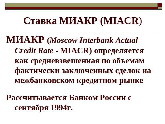 Ставка МИАКР (MIACR) МИАКР (Moscow Interbank Actual Credit Rate - MIACR) определяется как средневзвешенная по объемам фактически заключенных сделок на межбанковском кредитном рынке Рассчитывается Банком России с сентября 1994г.