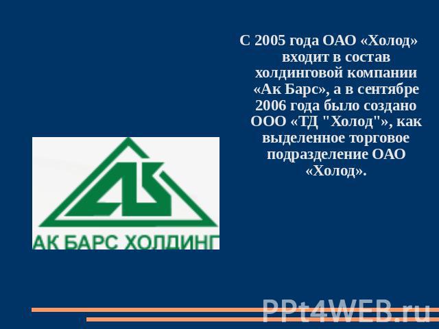 С 2005 года ОАО «Холод» входит в состав холдинговой компании «Ак Барс», а в сентябре 2006 года было создано ООО «ТД 