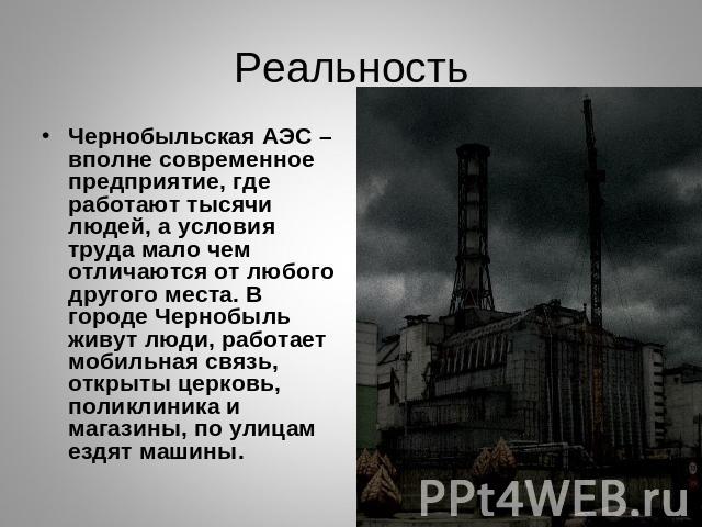 Реальность Чернобыльская АЭС – вполне современное предприятие, где работают тысячи людей, а условия труда мало чем отличаются от любого другого места. В городе Чернобыль живут люди, работает мобильная связь, открыты церковь, поликлиника и магазины, …