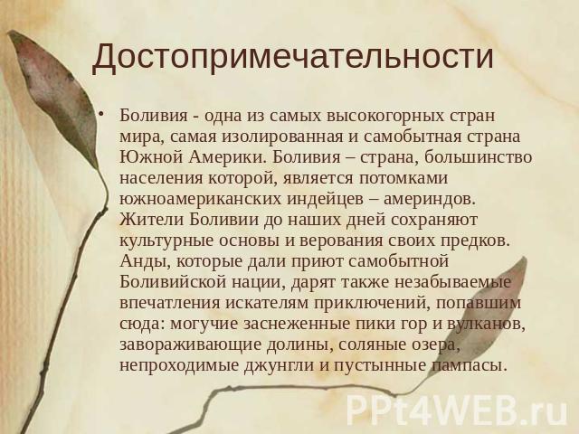 Достопримечательности Боливия - одна из самых высокогорных стран мира, самая изолированная и самобытная страна Южной Америки. Боливия – страна, большинство населения которой, является потомками южноамериканских индейцев – америндов. Жители Боливии д…