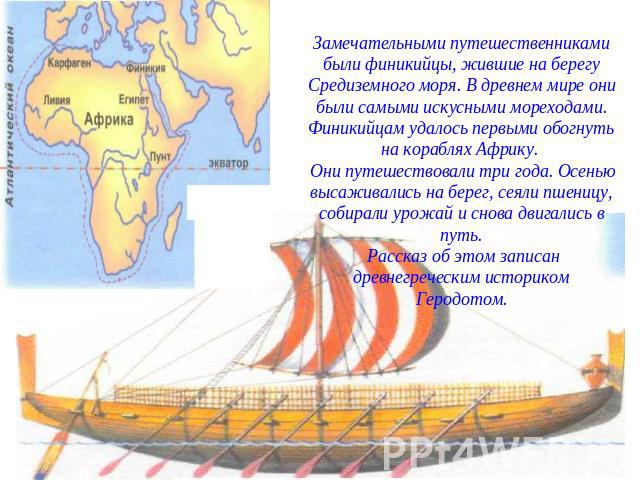 Замечательными путешественниками были финикийцы, жившие на берегу Средиземного моря. В древнем мире они были самыми искусными мореходами. Финикийцам удалось первыми обогнуть на кораблях Африку. Они путешествовали три года. Осенью высаживались на бер…