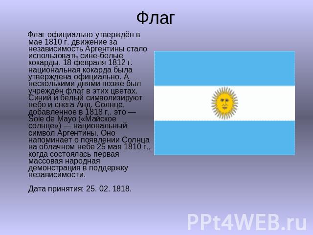 Флаг Флаг официально утверждён в мае 1810 г. движение за независимость Аргентины стало использовать сине-белые кокарды. 18 февраля 1812 г. национальная кокарда была утверждена официально. А несколькими днями позже был учреждён флаг в этих цветах. Си…