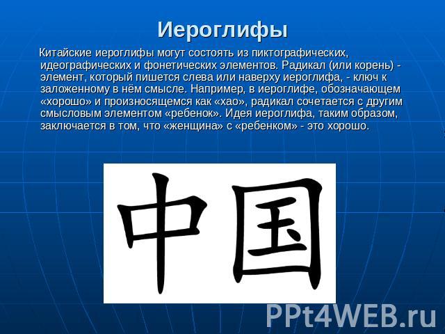 Иероглифы Китайские иероглифы могут состоять из пиктографических, идеографических и фонетических элементов. Радикал (или корень) - элемент, который пишется слева или наверху иероглифа, - ключ к заложенному в нём смысле. Например, в иероглифе, обозна…