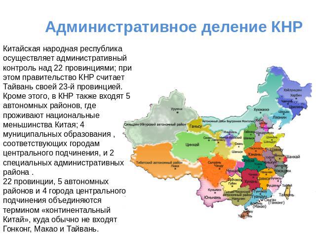 Административное деление КНР Китайская народная республика осуществляет административный контроль над 22 провинциями; при этом правительство КНР считает Тайвань своей 23-й провинцией. Кроме этого, в КНР также входят 5 автономных районов, где прожива…