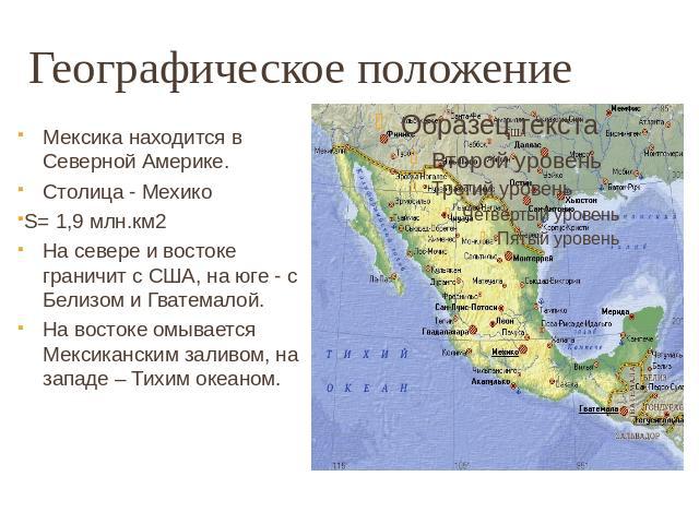 Географическое положение Мексика находится в Северной Америке. Столица - МехикоS= 1,9 млн.км2На севере и востоке граничит с США, на юге - с Белизом и Гватемалой.На востоке омывается Мексиканским заливом, на западе – Тихим океаном.