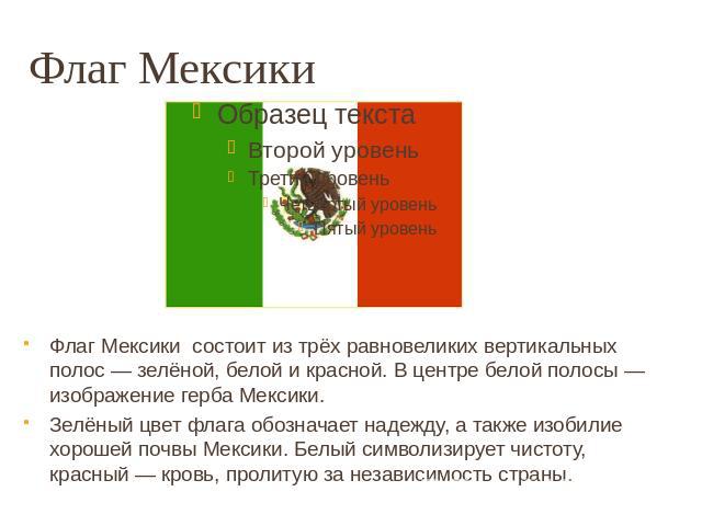 Флаг Мексики Флаг Мексики состоит из трёх равновеликих вертикальных полос — зелёной, белой и красной. В центре белой полосы — изображение герба Мексики. Зелёный цвет флага обозначает надежду, а также изобилие хорошей почвы Мексики. Белый символизиру…