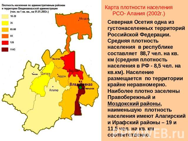 Карта плотности населения РСО- Алания (2002г.) Северная Осетия одна из густонаселенных территорий Российской Федерации. Средняя плотность населения в республике составляет 88,7 чел. на кв. км (средняя плотность населения в РФ - 8,5 чел. на кв.км). Н…