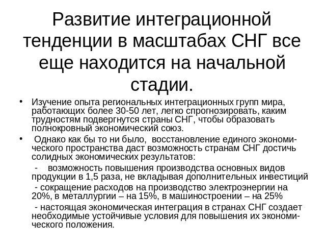 Развитие интеграционной тенденции в масштабах СНГ все еще находится на начальной стадии. Изучение опыта региональных интеграционных групп мира, работающих более 30-50 лет, легко спрогнозировать, каким трудностям подвергнутся страны СНГ, чтобы образо…