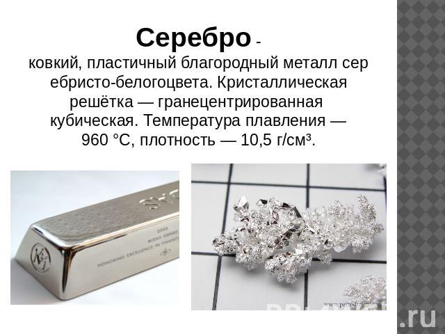 Серебро -ковкий, пластичный благородный металл серебристо-белогоцвета. Кристаллическая решётка — гранецентрированная кубическая. Температура плавления — 960 °C, плотность — 10,5 г/см³.