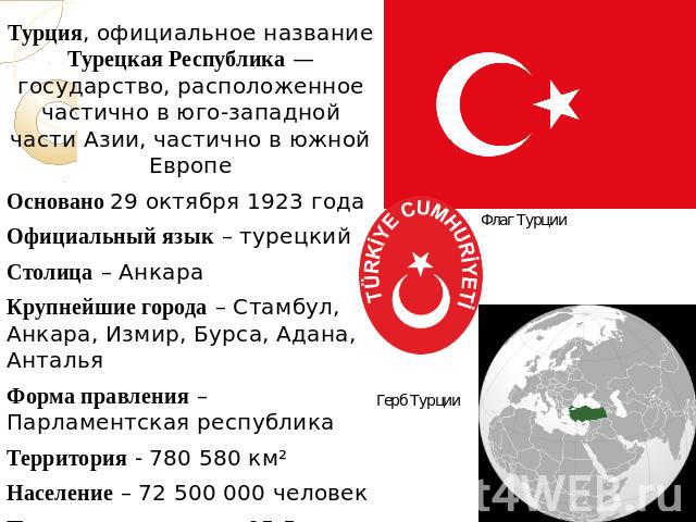 Турция, официальное название Турецкая Республика — государство, расположенное частично в юго-западной части Азии, частично в южной ЕвропеОсновано 29 октября 1923 годаОфициальный язык – турецкийСтолица – АнкараКрупнейшие города – Стамбул, Анкара, Изм…