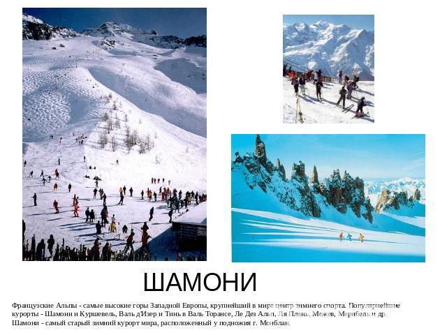 ШАМОНИ Французские Альпы - самые высокие горы Западной Европы, крупнейший в мире центр зимнего спорта. Популярнейшие курорты - Шамони и Куршевель, Валь д'Изер и Тинь в Валь Торансе, Ле Дез Альп, Ля Плянь, Межев, Мерибель и др. Шамони - самый старый …