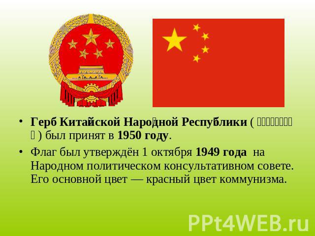 Герб Китайской Народной Республики (中华人民共和国国徽) был принят в 1950 году. Флаг был утверждён 1 октября 1949 года на Народном политическом консультативном совете. Его основной цвет — красный цвет коммунизма.