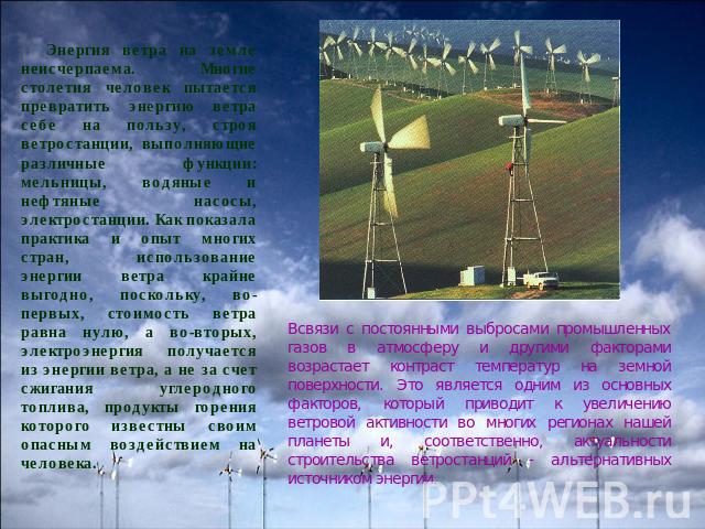 Энергия ветра на земле неисчерпаема. Многие столетия человек пытается превратить энергию ветра себе на пользу, строя ветростанции, выполняющие различные функции: мельницы, водяные и нефтяные насосы, электростанции. Как показала практика и опыт многи…
