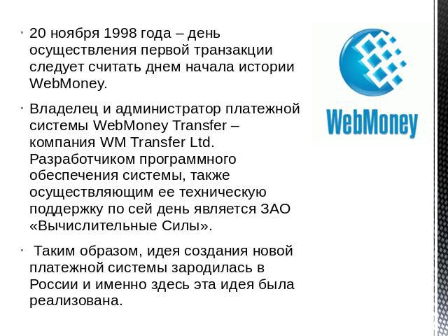 20 ноября 1998 года – день осуществления первой транзакции следует считать днем начала истории WebMoney.Владелец и администратор платежной системы WebMoney Transfer – компания WM Transfer Ltd. Разработчиком программного обеспечения системы, также ос…
