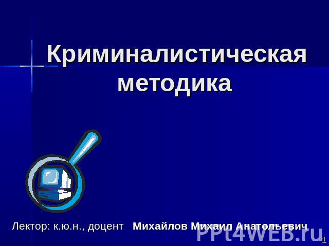 Криминалистическая методика Лектор: к.ю.н., доцент Михайлов Михаил Анатольевич