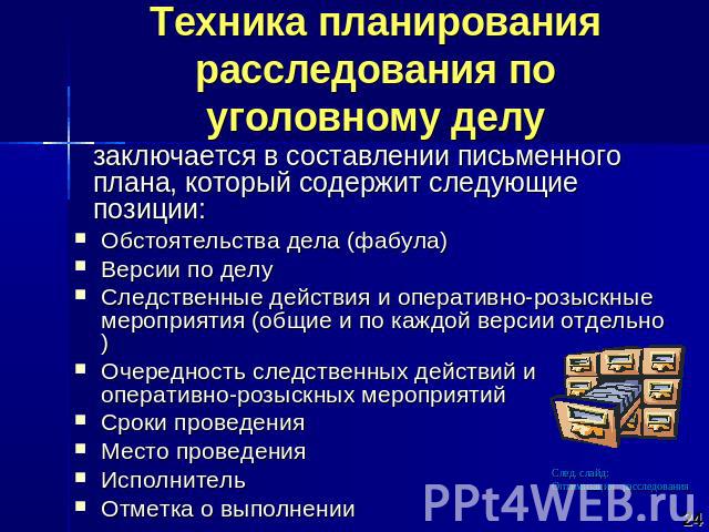 Техника планирования расследования по уголовному делу заключается в составлении письменного плана, который содержит следующие позиции: Обстоятельства дела (фабула)Версии по делуСледственные действия и оперативно-розыскные мероприятия (общие и по каж…