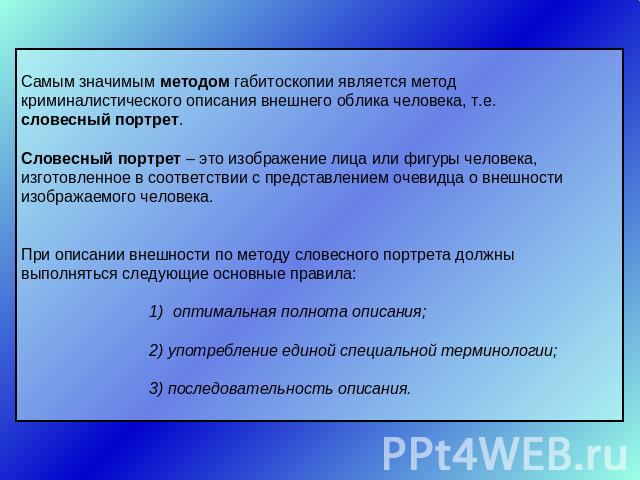 Самым значимым методом габитоскопии является метод криминалистического описания внешнего облика человека, т.е. словесный портрет.Словесный портрет – это изображение лица или фигуры человека, изготовленное в соответствии с представлением очевидца о в…