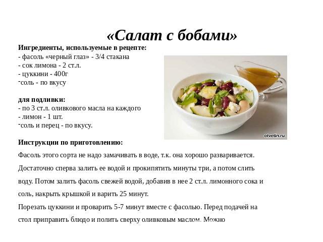 «Салат с бобами» Ингредиенты, используемые в рецепте:- фасоль «черный глаз» - 3/4 стакана - сок лимона - 2 ст.л. - цуккини - 400г соль - по вкусу для подливки:- по 3 ст.л. оливкового масла на каждого - лимон - 1 шт. соль и перец - по вкусу. Инструкц…