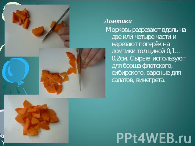 Ломтики Морковь разрезают вдоль на две или четыре части и нарезают поперёк на ломтики толщиной 0,1…0,2см. Сырые используют для борща флотского, сибирского, вареные для салатов, винегрета.