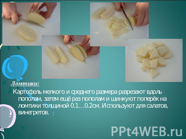 Ломтики: Картофель мелкого и среднего размера разрезают вдоль пополам, затем ещё раз пополам и шинкуют поперёк на ломтики толщиной 0.1…0.2см. Используют для салатов, винегретов.