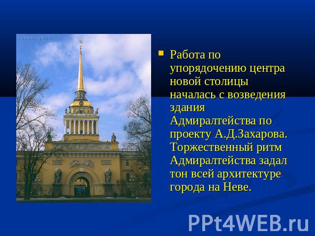 Работа по упорядочению центра новой столицы началась с возведения здания Адмиралтейства по проекту А.Д.Захарова. Торжественный ритм Адмиралтейства задал тон всей архитектуре города на Неве.