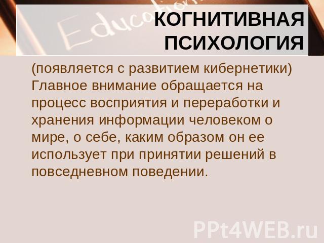 КОГНИТИВНАЯ ПСИХОЛОГИЯ (появляется с развитием кибернетики) Главное внимание обращается на процесс восприятия и переработки и хранения информации человеком о мире, о себе, каким образом он ее использует при принятии решений в повседневном поведении.