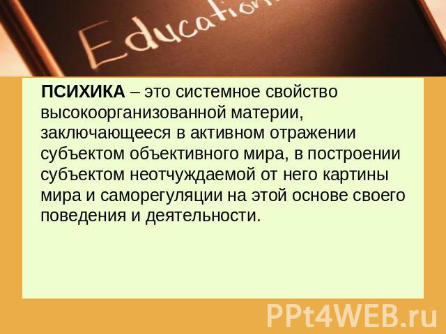 ПСИХИКА – это системное свойство высокоорганизованной материи, заключающееся в активном отражении субъектом объективного мира, в построении субъектом неотчуждаемой от него картины мира и саморегуляции на этой основе своего поведения и деятельности.